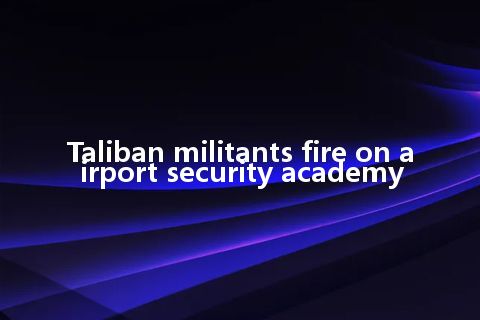 Taliban militants fire on airport security academy