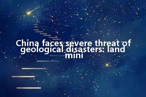 China faces severe threat of geological disasters: land mini