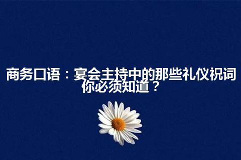 商务口语：宴会主持中的那些礼仪祝词你必须知道？