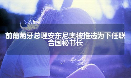 前葡萄牙总理安东尼奥被推选为下任联合国秘书长