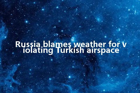 Russia blames weather for violating Turkish airspace