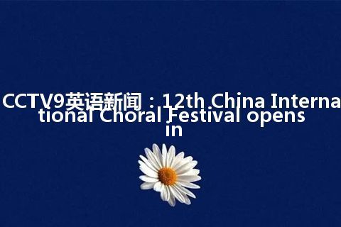 CCTV9英语新闻：12th China International Choral Festival opens in