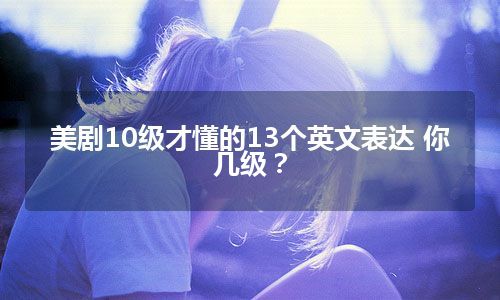 美剧10级才懂的13个英文表达 你几级？