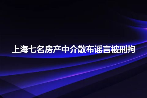 上海七名房产中介散布谣言被刑拘