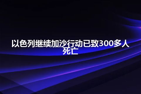 以色列继续加沙行动已致300多人死亡