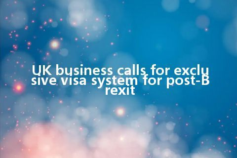 UK business calls for exclusive visa system for post-Brexit