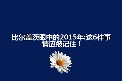 比尔盖茨眼中的2015年:这6件事情应被记住！