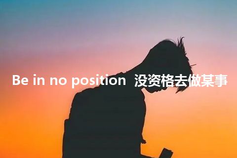 Be in no position  没资格去做某事