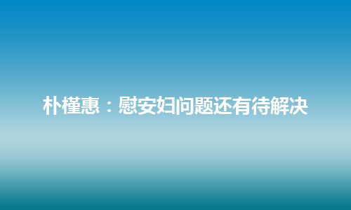 朴槿惠：慰安妇问题还有待解决