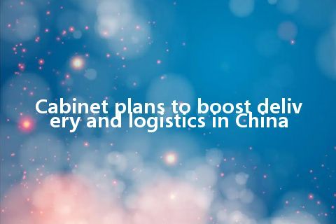 Cabinet plans to boost delivery and logistics in China