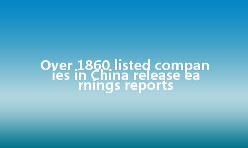 Over 1860 listed companies in China release earnings reports