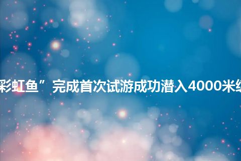 “彩虹鱼”完成首次试游成功潜入4000米级海底