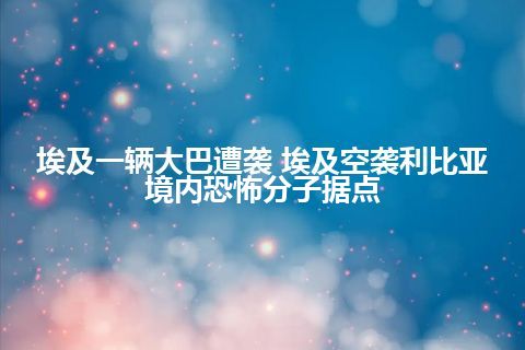 埃及一辆大巴遭袭 埃及空袭利比亚境内恐怖分子据点