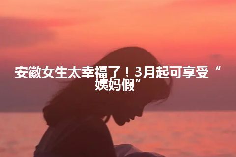 安徽女生太幸福了！3月起可享受“姨妈假”