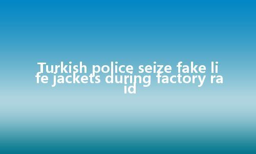 Turkish police seize fake life jackets during factory raid