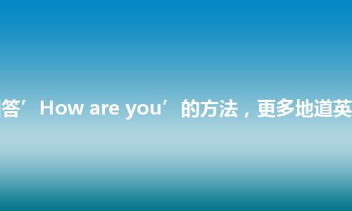 13种回答’How are you’的方法，更多地道英语表达！