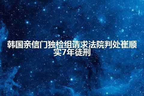 韩国亲信门独检组请求法院判处崔顺实7年徒刑