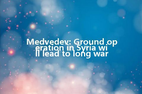 Medvedev: Ground operation in Syria will lead to long war