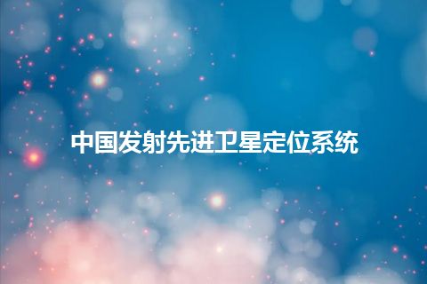 中国发射先进卫星定位系统