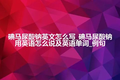 碘马尿酸钠英文怎么写_碘马尿酸钠用英语怎么说及英语单词_例句