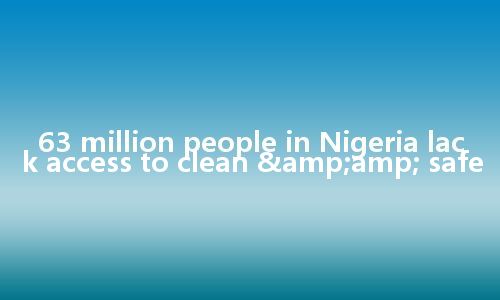 63 million people in Nigeria lack access to clean & safe