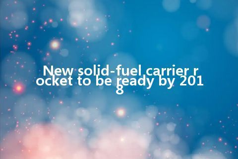 New solid-fuel carrier rocket to be ready by 2018