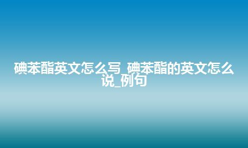 碘苯酯英文怎么写_碘苯酯的英文怎么说_例句