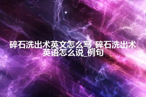 碎石洗出术英文怎么写_碎石洗出术英语怎么说_例句