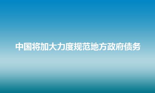 中国将加大力度规范地方政府债务