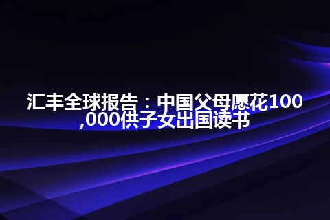 汇丰全球报告：中国父母愿花100,000供子女出国读书