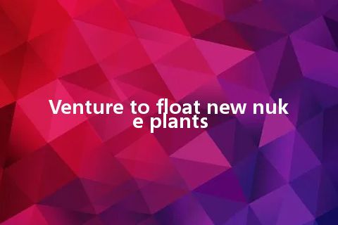 Venture to float new nuke plants