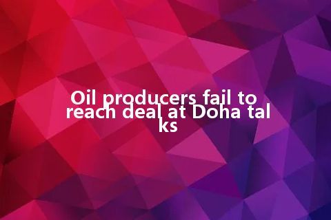 Oil producers fail to reach deal at Doha talks