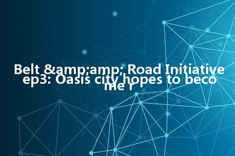 Belt & Road Initiative ep3: Oasis city hopes to become r