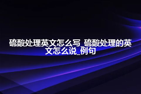 硫酸处理英文怎么写_硫酸处理的英文怎么说_例句