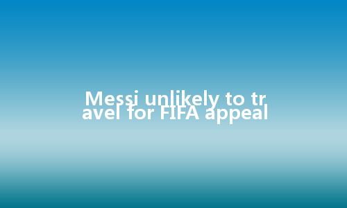 Messi unlikely to travel for FIFA appeal