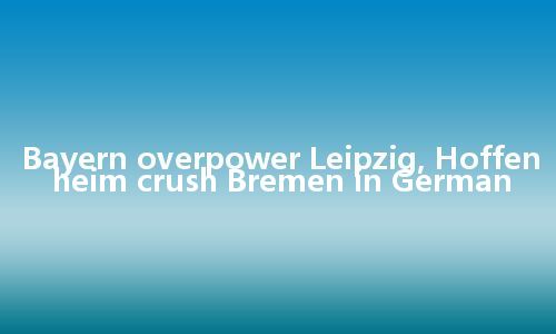 Bayern overpower Leipzig, Hoffenheim crush Bremen in German