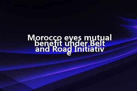 Morocco eyes mutual benefit under Belt and Road Initiative