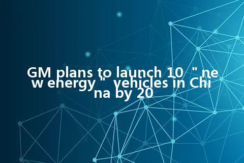 GM plans to launch 10 ＂new energy＂ vehicles in China by 20