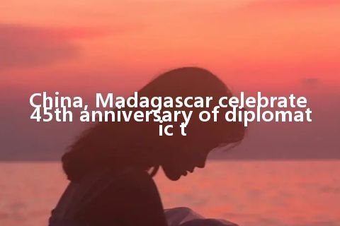 China, Madagascar celebrate 45th anniversary of diplomatic t