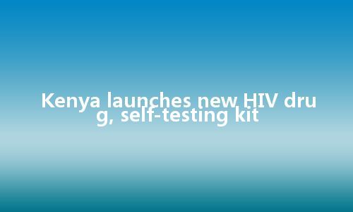 Kenya launches new HIV drug, self-testing kit