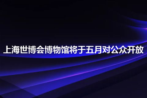 上海世博会博物馆将于五月对公众开放