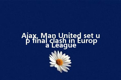 Ajax, Man United set up final clash in Europa League