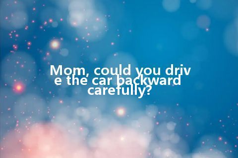 Mom, could you drive the car backward carefully?