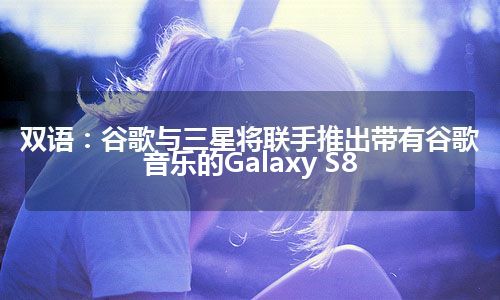 双语：谷歌与三星将联手推出带有谷歌音乐的Galaxy S8