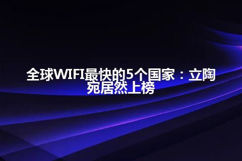 全球WIFI最快的5个国家：立陶宛居然上榜