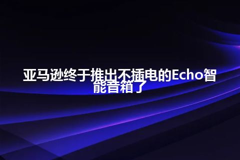 亚马逊终于推出不插电的Echo智能音箱了