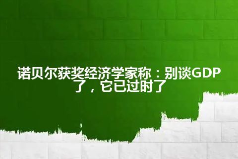 诺贝尔获奖经济学家称：别谈GDP了，它已过时了