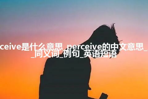 perceive是什么意思_perceive的中文意思_用法_同义词_例句_英语短语