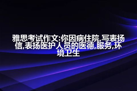 雅思考试作文:你因病住院,写表扬信,表扬医护人员的医德,服务,环境卫生