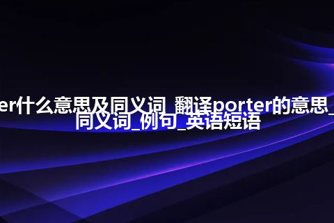 porter什么意思及同义词_翻译porter的意思_用法_同义词_例句_英语短语